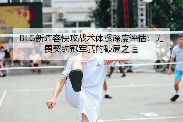 BLG新阵容快攻战术体系深度评估：无畏契约冠军赛的破局之道