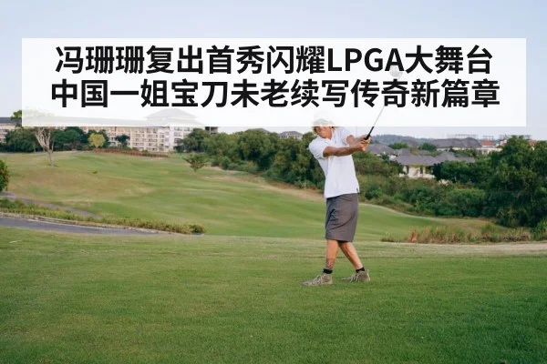 冯珊珊复出首秀闪耀LPGA大舞台 中国一姐宝刀未老续写传奇新篇章