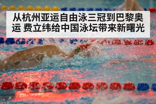 从杭州亚运自由泳三冠到巴黎奥运 费立纬给中国泳坛带来新曙光