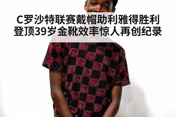 C罗沙特联赛戴帽助利雅得胜利登顶39岁金靴效率惊人再创纪录