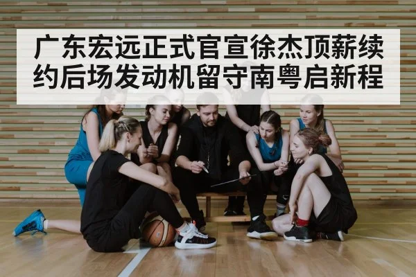 广东宏远正式官宣徐杰顶薪续约后场发动机留守南粤启新程