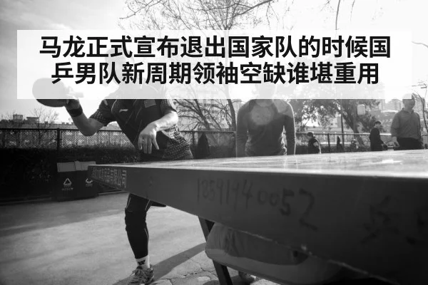 马龙正式宣布退出国家队的时候国乒男队新周期领袖空缺谁堪重用